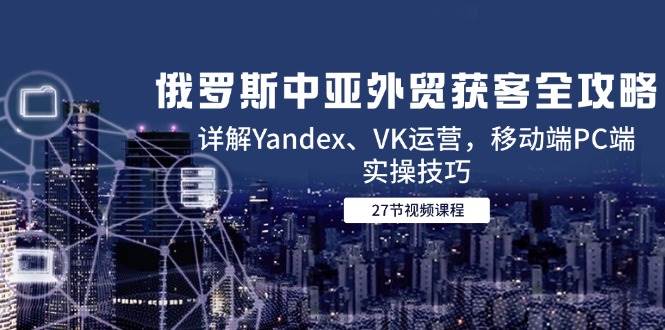 14959俄罗斯中亚外贸获客全攻略，详解Yandex、VK运营，移动端PC端实操技巧-即用库