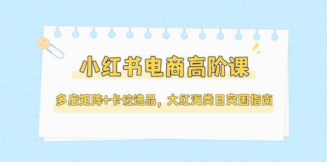 14940小红书电商高阶课，多店矩阵+卡位选品，大红海类目突围指南更新5月）-即用库